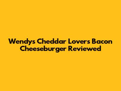 Wendy's Cheddar Lovers Bacon Cheeseburger Reviewed
