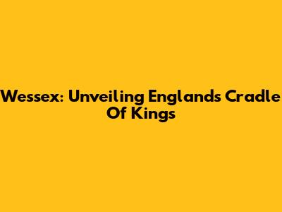 Wessex: Unveiling England's Cradle Of Kings