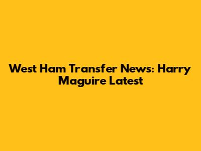 West Ham Transfer News: Harry Maguire Latest