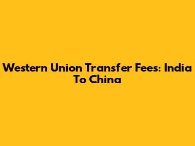 Western Union Transfer Fees: India To China