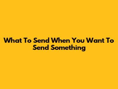 What To Send When You Want To Send Something