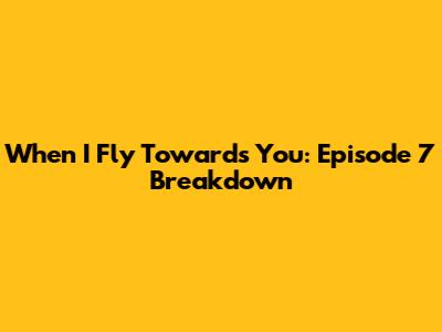 When I Fly Towards You: Episode 7 Breakdown