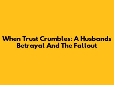When Trust Crumbles: A Husband's Betrayal And The Fallout