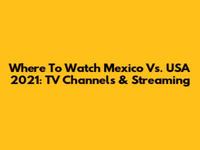 Where To Watch Mexico Vs. USA 2021: TV Channels & Streaming
