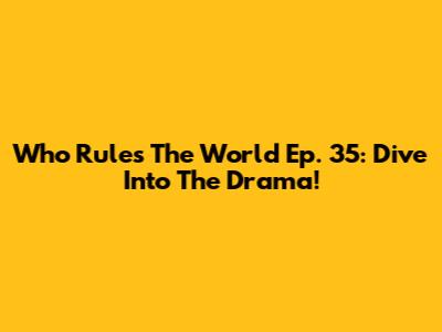 Who Rules The World Ep. 35: Dive Into The Drama!