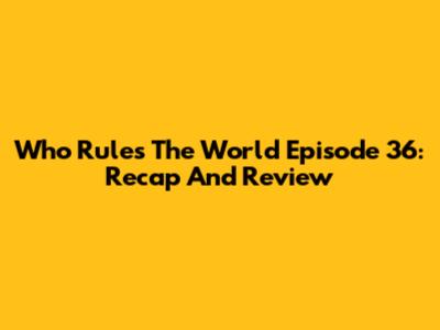 Who Rules The World Episode 36: Recap And Review