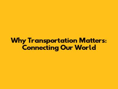 Why Transportation Matters: Connecting Our World