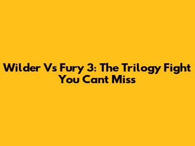 Wilder Vs Fury 3: The Trilogy Fight You Can't Miss