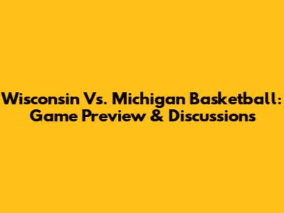 Wisconsin Vs. Michigan Basketball: Game Preview & Discussions