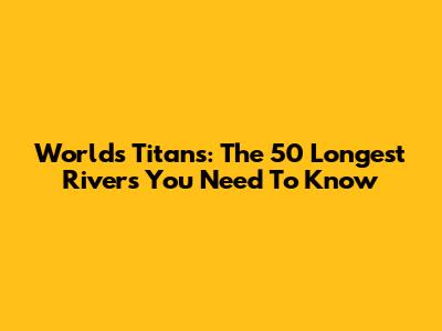 World's Titans: The 50 Longest Rivers You Need To Know