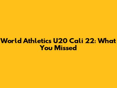 World Athletics U20 Cali 22: What You Missed