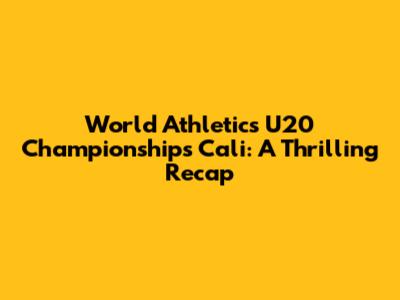 World Athletics U20 Championships Cali: A Thrilling Recap