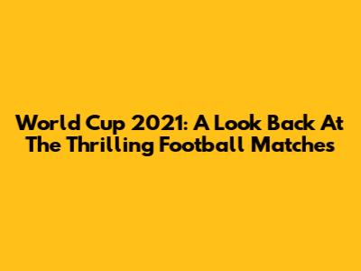 World Cup 2021: A Look Back At The Thrilling Football Matches