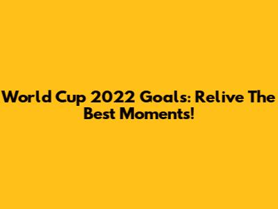 World Cup 2022 Goals: Relive The Best Moments!