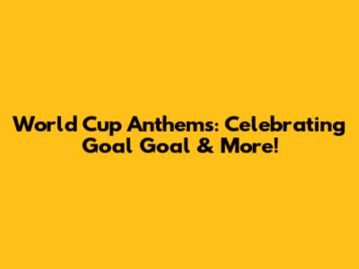 World Cup Anthems: Celebrating 'Goal Goal' & More!