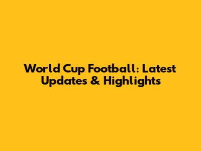 World Cup Football: Latest Updates & Highlights