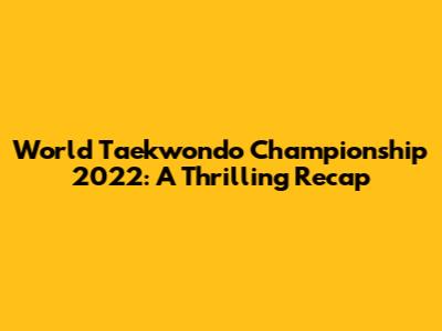 World Taekwondo Championship 2022: A Thrilling Recap