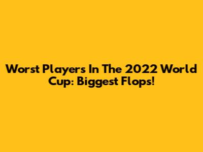 Worst Players In The 2022 World Cup: Biggest Flops!