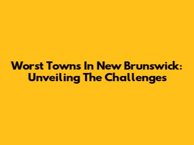 Worst Towns In New Brunswick: Unveiling The Challenges