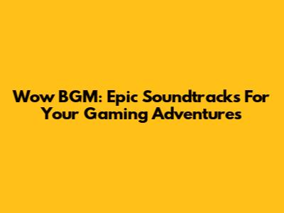 Wow BGM: Epic Soundtracks For Your Gaming Adventures