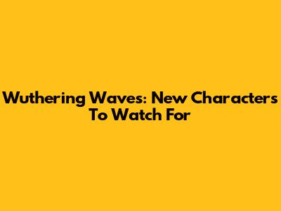 Wuthering Waves: New Characters To Watch For