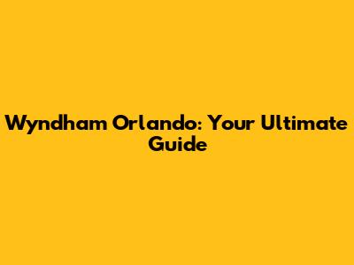 Wyndham Orlando: Your Ultimate Guide