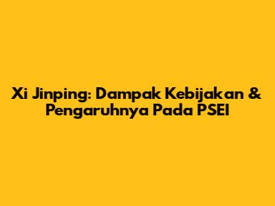 Xi Jinping: Dampak Kebijakan & Pengaruhnya Pada PSEI