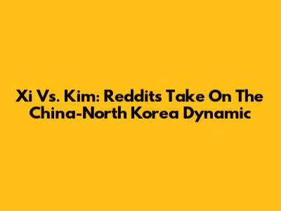Xi Vs. Kim: Reddit's Take On The China-North Korea Dynamic
