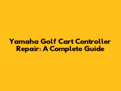 Yamaha Golf Cart Controller Repair: A Complete Guide