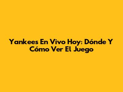 Yankees En Vivo Hoy: Dónde Y Cómo Ver El Juego