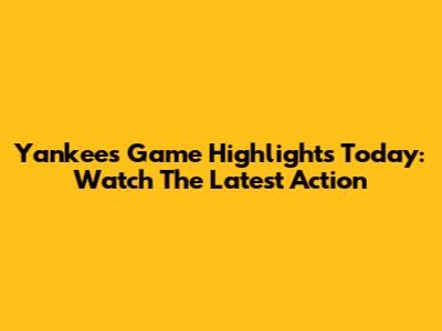 Yankees Game Highlights Today: Watch The Latest Action