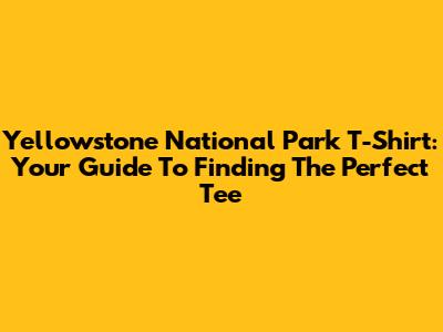 Yellowstone National Park T-Shirt: Your Guide To Finding The Perfect Tee