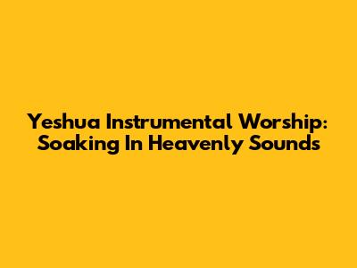 Yeshua Instrumental Worship: Soaking In Heavenly Sounds