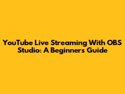 YouTube Live Streaming With OBS Studio: A Beginner's Guide