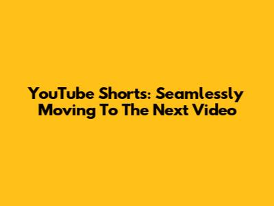 YouTube Shorts: Seamlessly Moving To The Next Video