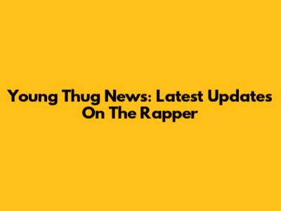 Young Thug News: Latest Updates On The Rapper