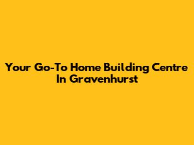 Your Go-To Home Building Centre In Gravenhurst
