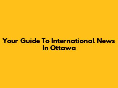 Your Guide To International News In Ottawa