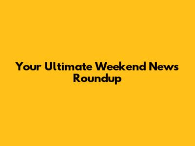 Your Ultimate Weekend News Roundup