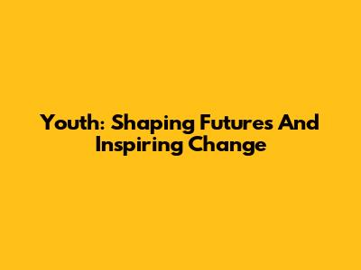 Youth: Shaping Futures And Inspiring Change