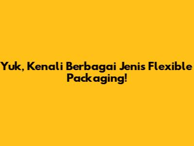 Yuk, Kenali Berbagai Jenis Flexible Packaging!