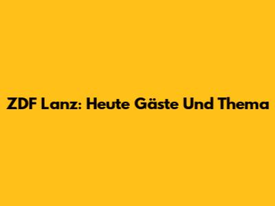 ZDF Lanz: Heute Gäste Und Thema