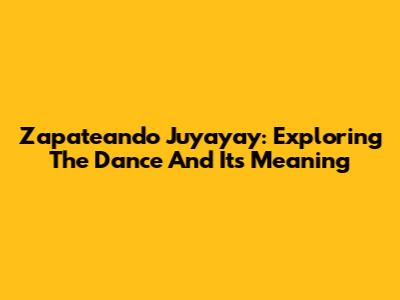 Zapateando Juyayay: Exploring The Dance And Its Meaning