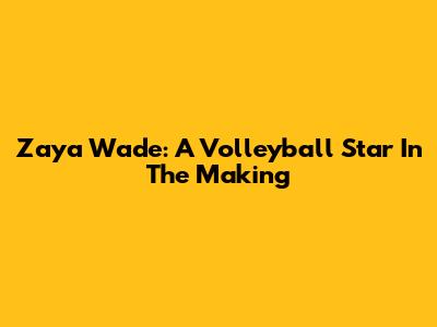 Zaya Wade: A Volleyball Star In The Making