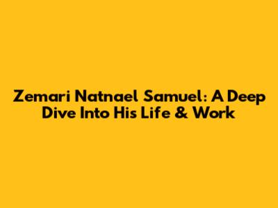 Zemari Natnael Samuel: A Deep Dive Into His Life & Work