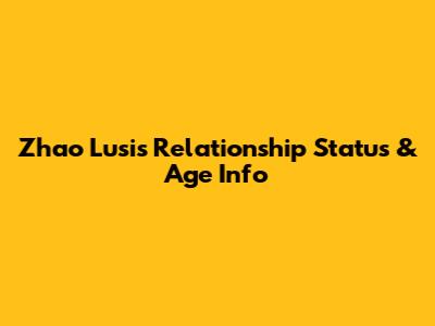 Zhao Lusi's Relationship Status & Age Info