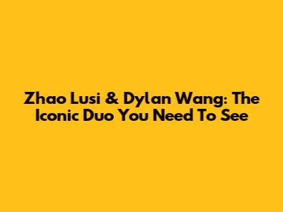 Zhao Lusi & Dylan Wang: The Iconic Duo You Need To See