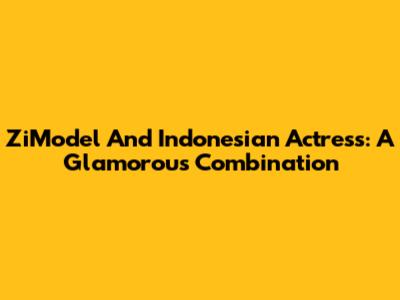 ZiModel And Indonesian Actress: A Glamorous Combination