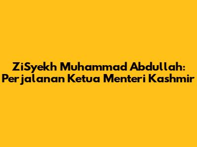 ZiSyekh Muhammad Abdullah: Perjalanan Ketua Menteri Kashmir
